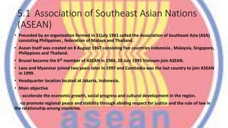 5.1 Association of Southeast Asian Nations
(ASEAN)
• Preceded by an organization formed in 31july 1961 called the Association of Southeast Asia (ASA)
consisting Philippines , federation of Malaya and Thailand.
• Asean itself was created on 8 August 1967 consisting five countries Indonesia , Malaysia, Singapore,
Philippines and Thailand.
• Brunei become the 6th member of ASEAN in 1984, 28 July 1995 Vietnam join ASEAN.
• Laos and Myanmar joined two years later in 1997 and Cambodia was the last country to join ASEAN
in 1999.
• Headquarter location located at Jakarta, Indonesia.
• Main objective
- accelerate the economic growth, social progress and cultural development in the region.
-to promote regional peace and stability through abiding respect for justice and the rule of law in
the relationship among countries.
 