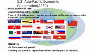 5.2 Asia-Pacific Economic
Cooperation(APEC)
• It was establish in 1989
• 21 pacific rim countries involve
• 7 out of 10 Southeast Asia countries were involve in this association except for
Cambodia , Laos and Myanmar.
• Objectives
-facilitate economic growth
-Growing the advent of regional trade blocs in other parts of the world.
taiwan
 