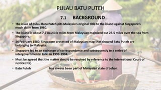 PULAU BATU PUTEH
7.1 BACKGROUND
• The issue of Pulau Batu Puteh pits Malaysia’s original title to the island against Singapore’s
much claim from 1980.
• The island is about 7.7 nauticle miles from Malaysian mainland but 25.5 miles over the sea from
Singapore.
• 14 February 1980, Singapore protested of Malaysian map that showed Batu Puteh are
belonging to Malaysia.
• Singapore led to an exchange of correspondence and subsequently to a series of
intergovernmental talks in 1993-1994.
• Must be agreed that the matter should be resolved by reference to the International Court of
Justice (ICJ).
• Batu Puteh has always been part of Malaysian state of Johor.
 