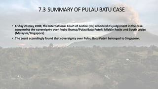 7.3 SUMMARY OF PULAU BATU CASE
• Friday 23 may 2008, the International Court of Justice (ICJ) rendered its judgement in the case
concerning the sovereignty over Pedra Branca/Pulau Batu Puteh, Middle Rocks and South Ledge
(Malaysia/Singapore)
• The court accordingly found that sovereignty over Pulau Batu Puteh belonged to Singapore.
 
