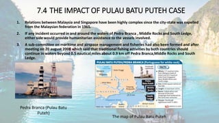 7.4 THE IMPACT OF PULAU BATU PUTEH CASE
1. Relations between Malaysia and Singapore have been highly complex since the city-state was expelled
from the Malaysian federation in 1965.
2. If any incident occurred in and around the waters of Pedra Branca , Middle Rocks and South Ledge,
either side would provide humanitarian assistance to the vessels involved.
3. A sub-committee on maritime and airspace management and fisheries had also been formed and after
meeting on 20 august 2008 which said that traditional fishing activities by both countries should
continue in waters beyond 0.5 nautical miles about 0.9 km off Pedra Branca,Middle Rocks and South
Ledge.
Pedra Branca (Pulau Batu
Puteh)
The map of Pulau Batu Puteh
 