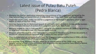Latest issue of Pulau Batu Puteh
(Pedra Blanca)
• Malaysia has filed an application requesting interpretation of the judgement delivered by the
International Court of Justice (ICJ) on 23 May 2008 over Pulau Batu Puteh and South Ledge.
• Under the court’s rules, states can ask for a judgement to be revised if new facts come to light
within 10 years of the first ruling.
• Attorney-General Tan Sri Mohamed Apandi Ali will lead a team of experts to take on the revision
of the International Court of Justice (ICJ)’s judgment over Pulau Batu Puteh.
• Malaysia lodged its case in February 2017, calling for the court to overturn its 2008 ruling granting
its neighbour sovereignty over the disputed rocky outcrop.
• Malaysia asked the court to revise that judgement based on the discovery of three documents in
the British national archives between August 2016 and late January 2017.
• They included internal correspondence from the Singapore colonial authorities in 1958, a British
naval incident report from 1958 and a map from the 1960s
• In a separate filing, Malaysia has also asked for an interpretation of the 2008 ruling, saying
despite having formed a joint committee with Singapore the two countries have failed to delimit
their maritime borders in the area.
 