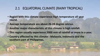 2.1 EQUATORIAL CLIMATE (RAINY TROPICAL)
• Region with this climate experience high temperature all year
round.
• Average temperature are about 26-28 degree celcius.
• Another major characteristic of this climate is high rainfall.
• This region usually experience 2000 mm of rainfall or more in a year.
• Country affected by this climate - Malaysia, Indonesia and the
southern part of Philippines.
 