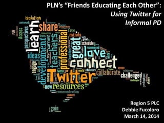 PLN’s “Friends Educating Each Other”:
Using Twitter for
Informal PD
Region 5 PLC
Debbie Fucoloro
March 14, 2014
 