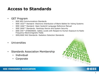 Access to Standards

•   GET Program
     •   IEEE 802 Communications Standards
     •   IEEE 1622™ Standard: Electronic Distribution of Blank Ballots for Voting Systems
     •   IEEE 1666™ Standard: Open SystemC Language Reference Manual
     •   IEEE 2600™ Standards: Hardcopy Device and System Security
     •   IEEE C95™ STANDARDS: Safety Levels with Respect to Human Exposure to Radio
         Frequency Electromagnetic Fields
     •   IEEE/ANSI N42 Standards: Radiation Detection Standards



•   Universities


•   Standards Association Membership
     • Individual
     • Corporate




                                                                                            3
 