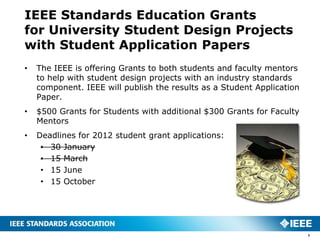 IEEE Standards Education Grants
for University Student Design Projects
with Student Application Papers
•   The IEEE is offering Grants to both students and faculty mentors
    to help with student design projects with an industry standards
    component. IEEE will publish the results as a Student Application
    Paper.
•   $500 Grants for Students with additional $300 Grants for Faculty
    Mentors
•   Deadlines for 2012 student grant applications:
     • 30 January
     • 15 March
     • 15 June
     • 15 October




                                                                        7
 