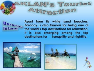 Apart from its white sand beaches,
Boracay is also famous for being one of
the world's top destinations for relaxation.
It is also emerging among the top
destinations for tranquility and nightlife.
 