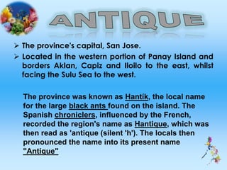 The province's capital, San Jose.
 Located in the western portion of Panay Island and
borders Aklan, Capiz and Iloilo to the east, whilst
facing the Sulu Sea to the west.
The province was known as Hantík, the local name
for the large black ants found on the island. The
Spanish chroniclers, influenced by the French,
recorded the region's name as Hantique, which was
then read as 'antique (silent 'h'). The locals then
pronounced the name into its present name
"Antique"
 