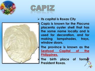  Its capital is Roxas City
 Capiz is known for the Placuna
placenta oyster shell that has
the same name locally and is
used for decoration, and for
making lampshades, trays,
window doors.
 The province is known as the
Seafood Capital of the
Philippines.
 The birth place of former
President Roxas.
 