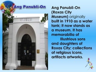 Ang Panubli-On
(Roxas City
Museum) originally
built in 1910 as a water
tank; it now stands as
a museum. It has
memorabilia of
Illustrious sons
and daughters of
Roxas City; collections
of religious icons,
artifacts artworks.
 