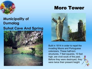 Moro Tower
Municipality of
Dumalag
Suhot Cave And Spring
Built in 1814 in order to repel the
invading Moors and Portuguese
colonizers. These half-torn
structures, 7 feet squares, 10 feet
high, are vivid souls of the past.
Before they were destroyed, they
were twice their present height
 