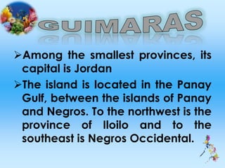 Among the smallest provinces, its
capital is Jordan
The island is located in the Panay
Gulf, between the islands of Panay
and Negros. To the northwest is the
province of Iloilo and to the
southeast is Negros Occidental.
 