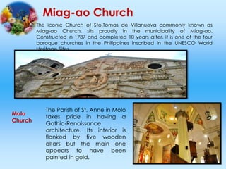 Miag-ao Church
The iconic Church of Sto.Tomas de Villanueva commonly known as
Miag-ao Church, sits proudly in the municipality of Miag-ao.
Constructed in 1787 and completed 10 years after, it is one of the four
baroque churches in the Philippines inscribed in the UNESCO World
Heritage Sites.
Molo
Church
The Parish of St. Anne in Molo
takes pride in having a
Gothic-Renaissance
architecture. Its interior is
flanked by five wooden
altars but the main one
appears to have been
painted in gold.
 