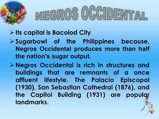  Its capital is Bacolod City
 Sugarbowl of the Philippines because,
Negros Occidental produces more than half
the nation's sugar output.
 Negros Occidental is rich in structures and
buildings that are remnants of a once
affluent lifestyle. The Palacio Episcopal
(1930), San Sebastian Cathedral (1876), and
the Capitol Building (1931) are popular
landmarks.
 