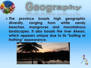  The province boasts high geographic
diversity, ranging from white sandy
beaches, mangroves and mountainous
landscapes. It also boasts the river Akean,
which appears unique due to its "boiling or
frothing" appearance.
 