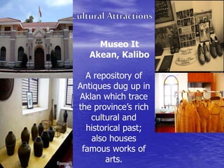Museo It 
Akean, Kalibo 
A repository of 
Antiques dug up in 
Aklan which trace 
the province’s rich 
cultural and 
historical past; 
also houses 
famous works of 
arts. 
 