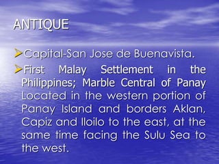 ANTIQUE 
Capital-San Jose de Buenavista. 
First Malay Settlement in the 
Philippines; Marble Central of Panay 
Located in the western portion of 
Panay Island and borders Aklan, 
Capiz and Iloilo to the east, at the 
same time facing the Sulu Sea to 
the west. 
 