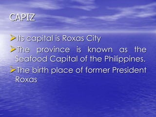 CAPIZ 
Its capital is Roxas City 
The province is known as the 
Seafood Capital of the Philippines. 
The birth place of former President 
Roxas 
 