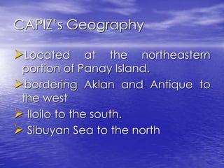CAPIZ’s Geography 
Located at the northeastern 
portion of Panay Island. 
bordering Aklan and Antique to 
the west 
 Iloilo to the south. 
 Sibuyan Sea to the north 
 