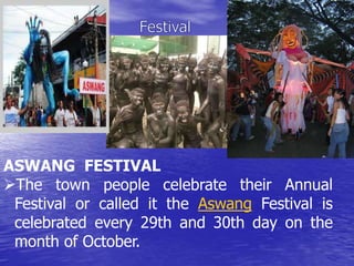 ASWANG FESTIVAL 
The town people celebrate their Annual 
Festival or called it the Aswang Festival is 
celebrated every 29th and 30th day on the 
month of October. 
 