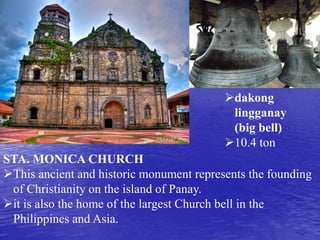 dakong 
lingganay 
(big bell) 
10.4 ton 
STA. MONICA CHURCH 
This ancient and historic monument represents the founding 
of Christianity on the island of Panay. 
it is also the home of the largest Church bell in the 
Philippines and Asia. 
 
