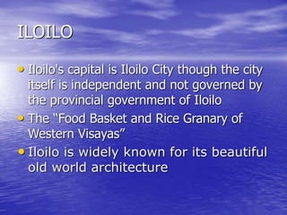 ILOILO 
• Iloilo's capital is Iloilo City though the city 
itself is independent and not governed by 
the provincial government of Iloilo 
• The “Food Basket and Rice Granary of 
Western Visayas” 
• Iloilo is widely known for its beautiful 
old world architecture 
 