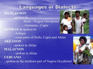 HILIGAYNON 
-spoken in: 
-Iloilo - Negros Occidental 
- Guimaras - Capiz 
KINIRAY-A-spoken in: 
- Antique 
- some parts of Iloilo, Capiz and Aklan 
AKEANON 
-spoken in Aklan 
MALAYNON 
- spoken in Aklan 
CEBUANO 
- spoken in the northern part of Negros Occidental 
 