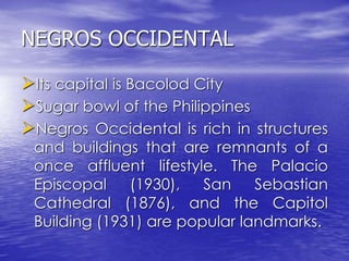 NEGROS OCCIDENTAL 
Its capital is Bacolod City 
Sugar bowl of the Philippines 
Negros Occidental is rich in structures 
and buildings that are remnants of a 
once affluent lifestyle. The Palacio 
Episcopal (1930), San Sebastian 
Cathedral (1876), and the Capitol 
Building (1931) are popular landmarks. 
 