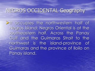 NEGROS OCCIDENTAL Geography 
It occupies the northwestern half of 
Negros Island; Negros Oriental is at the 
southeastern half. Across the Panay 
Gulf and the Guimaras Strait to the 
northwest is the island-province of 
Guimaras and the province of Iloilo on 
Panay island. 
 