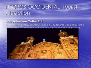 NEGROS OCCIDENTAL Tourist 
Attraction 
San Sebastian Cathedral 
Is a late 19th-century church in Bacolod City, Negros Occidental in the 
Philippines. It is the seat of the Roman Catholic Diocese of Bacolod. 
 