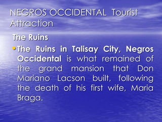 NEGROS OCCIDENTAL Tourist 
Attraction 
The Ruins 
•The Ruins in Talisay City, Negros 
Occidental is what remained of 
the grand mansion that Don 
Mariano Lacson built, following 
the death of his first wife, Maria 
Braga. 
 