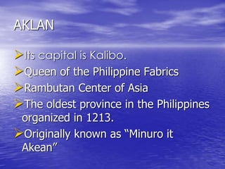 AKLAN 
Its capital is Kalibo. 
Queen of the Philippine Fabrics 
Rambutan Center of Asia 
The oldest province in the Philippines 
organized in 1213. 
Originally known as “Minuro it 
Akean” 
 