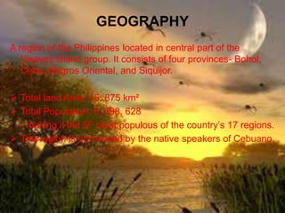GEOGRAPHY
A region of the Philippines located in central part of the
Visayas island group. It consists of four provinces- Bohol,
Cebu, Negros Oriental, and Siquijor.
Total land Area: 15, 875 km²
Total Population: 6, 398, 628
- making it the 5th most populous of the country’s 17 regions.
The region is dominated by the native speakers of Cebuano.