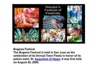 Bugwas Festival
The Bugwas Festival is held in San Juan as the
celebration of its Annual Town Fiesta in honor of its
patron saint, St. Augustine of Hippo. It was first held
on August 26, 2006.