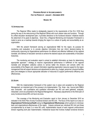 PROGRESS REPORT OF ACCOMPLISHMENTS
                             FOR THE PERIOD OF: JANUARY – DECEMBER 2010

                                                 REGION: VII


1.0. INTRODUCTION

          The Regional Office needs to strategically respond to the requirements of the R.A. 9155 thus
paving the way to the restructuring of the Regional Offices with much clearer roles and functions. Through
its unified education development plan, it provides directions to the functional divisions’ initiatives toward
the attainment of its goals & objectives. Given this, a Regional Monitoring and Evaluation Framework is
made to serve as a roadmap towards bringing the region to a culture of quality and accountability as an
organization.

        With the present framework serving an organizational M&E for the region, its purpose for
monitoring and evaluation is to provide objective information that can inform decision-making for
continuously improving its Organizational performance for efficient and effective fulfillment of the regional
mandate, and Delivery of education services to achieve the desired outputs and sustainability of Education
Outcomes.

         The monitoring and evaluation report is aimed to establish information as basis for determining
appropriate approach / strategy to improve organizational performance in fulfillment of the regional
mandate and strengthen collective actions to service better the divisions and schools within the
accountability of the Region and present information regarding organization resource support to the region
management that will support decisions and adjustments to plans (e.g. budget, personnel, physical facilities
plan) and strategies to ensure appropriate allocation of resources to support performance efficiency and
effectiveness.


2.0. SCOPE

         With the implementation framework of the system now in place and accepted by the Regional
Management, an important part of the process is its implementation. The three - day live-out pilot RMEA
was conducted and quantitative and qualitative information per RO unit were gathered, analyzed,
interpreted and to be presented to the Regional Management. Necessary adjustments on the Work plan of
every functional division/RO unit has to be done.

         The coverage of the Monitoring and Evaluation report is from January to December 2010 as
indicated in the Work Plan of every Functional division and RO Unit. The focus of this report is on area on
Organizational Performance/Health along its Organizational Effectiveness which pertains to individual,
team and organizational effectiveness of the region. Outputs achieved per individual RO Unit and those
co-implemented by at least 2 or more RO units, Implementation Issues of each regional unit/functional
division regarding work plan implementation, Institutional issues that involves multiple functional divisions

                                                                                                             1
 