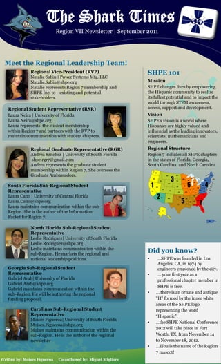 The Shark Times
                              Region VII Newsletter | September 2011




  Meet the Regional Leadership Team!
               Regional Vice-President (RVP)                     SHPE 101
               Natalie Sabin | Power Systems Mfg. LLC
               Natalie.Sabin@shpe.org                            Mission
               Natalie represents Region 7 membership and        SHPE changes lives by empowering
               SHPE Inc. to existing and potential               the Hispanic community to realize
               stakeholders.                                     its fullest potential and to impact the
                                                                 world through STEM awareness,
   Regional Student Representative (RSR)                         access, support and development.
   Laura Neira | University of Florida                           Vision
   Laura.Neira@shpe.org                                          SHPE's vision is a world where
   Laura represents the student membership                       Hispanics are highly valued and
   within Region 7 and partners with the RVP to                  influential as the leading innovators,
   maintain communication with student chapters.                 scientists, mathematicians and
                                                                 engineers.
               Regional Graduate Representative (RGR)            Regional Structure
               Andrea Sanchez | University of South Florida      Region 7 includes all SHPE chapters
               shpe.rgr7@gmail.com                               in the states of Florida, Georgia,
               Andrea represents the graduate student            South Carolina, and North Carolina
               membership within Region 7. She oversees the
               Graduate Ambassadors.

   South Florida Sub-Regional Student
   Representative
   Laura Cano | University of Central Florida
   Laura.Cano@shpe.org
   Laura maintains communication within the sub-
   Region. She is the author of the Information
   Packet for Region 7.

               North Florida Sub-Regional Student
               Representative
               Leslie Rodriguez| University of South Florida
               Leslie.Rodriguez@shpe.org
               Leslie maintains communication within the
               sub-Region. He markets the regional and
                                                                 Did you know?
               national leadership positions.                    •    …SHPE was founded in Los
                                                                      Angeles, CA, in 1974 by
   Georgia Sub-Regional Student                                       engineers employed by the city.
   Representative                                                •    … your first year as a
   Gabriel Arab| University of Florida                                professional chapter member in
   Gabriel.Arab@shpe.org
                                                                      SHPE is free.
   Gabriel maintains communication within the
   sub-Region. He will be authoring the regional                 •   … there is an ornate and antique
   funding proposal.                                                 "H" formed by the inner white
                                                                     areas of the SHPE logo
               Carolinas Sub-Regional Student                        representing the word
               Representative                                        “Hispanic”.
               Moises Figueroa| University of South Florida
                                                                 •   …the SHPE National Conference
               Moises.Figueroa@shpe.org
               Moises maintains communication within the             2012 will take place in Fort
               sub-Region. He is the author of the regional          Worth, TX, from November 14
               newsletter                                            to November 18, 2012.
                                                                 •   …Tibu is the name of the Region
                                                                     7 mascot!
Written by: Moises Figueroa    Co-authored by: Miguel Migliore
 