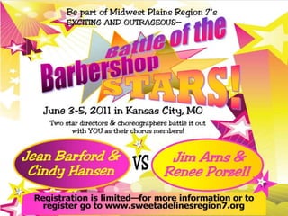 Be part of Midwest Plains Region 7’s  exciting and outrageous— Be part of Midwest Plains Region 7’s  exciting and outrageous— Battle of the Battle of the Barbershop Barbershop STARS! STARS! June 3-5, 2011Kansas City, MO Marriott Downtown June 3-5, 2011 in Kansas City, MO Two star directors & choreographers battle it outwith YOU as their chorus members! Two star directors & choreographers battle it outwith YOU as their chorus members! Jean Barford &Cindy Hansen Jean Barford &Cindy Hansen Jim Arns &Renee Porzell Jim Arns &Renee Porzell VS VS Registration is limited—for more information or toregister go to www.sweetadelinesregion7.org Registration is limited—for more information or toregister go to www.sweetadelinesregion7.org 