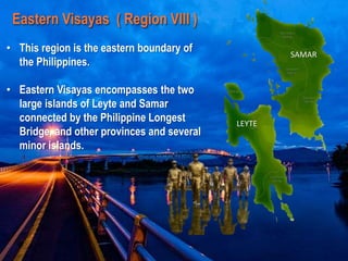 SAMAR
LEYTE
Eastern Visayas ( Region VIII )
• This region is the eastern boundary of
the Philippines.
• Eastern Visayas encompasses the two
large islands of Leyte and Samar
connected by the Philippine Longest
Bridge, and other provinces and several
minor islands.
 