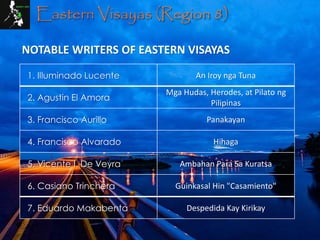 Eastern Visayas (Region 8)
1. Illuminado Lucente An Iroy nga Tuna
2. Agustin El Amora
Mga Hudas, Herodes, at Pilato ng
Pilipinas
3. Francisco Aurillo Panakayan
4. Francisco Alvarado Hihaga
5. Vicente I. De Veyra Ambahan Para Sa Kuratsa
6. Casiano Trinchera Guinkasal Hin "Casamiento"
7. Eduardo Makabenta Despedida Kay Kirikay
NOTABLE WRITERS OF EASTERN VISAYAS
 