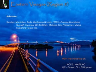 Eastern Visayas (Region 8)
Reference:
Ranalan, Montebon, Rada, Abellanosa & Leyte, (2013). Crossing Boundaries
Through Literature 2013 Edition. Malabon City, Philippines: Mutya
Publishing House, Inc.
With the initiative of:
ACE S. MATILAC
UIC – Davao City, Philippines
 