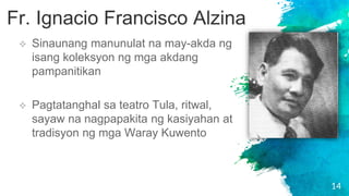 14
 Sinaunang manunulat na may-akda ng
isang koleksyon ng mga akdang
pampanitikan
 Pagtatanghal sa teatro Tula, ritwal,
sayaw na nagpapakita ng kasiyahan at
tradisyon ng mga Waray Kuwento
Fr. Ignacio Francisco Alzina
 