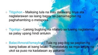  Titigohon - Maiksing tula na may dalawang linya ata
naglalarawan sa isang bagay sa pamamagitan ng
paghahambing o metapora.
 Tigotigo - Larong bugtong na nilalaro sa tuwing naglalamay
sa patay upang hindi antukin
 Balac/Amoral/Ismayling - Tula ng pag-ibig sa pagitan ng
isang babae at isang lalaki. Tumatalakay sa mga bagay na
ukol sa puso na kadalasan ay pakanta
 