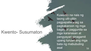 Kwento- Susumaton
16
Kuwento na nais ng
taong ulit-ulitin
pagpapaliwanag sa
pagkakaroon ng mga
bagay at paggunita sa
mga karanasan at
pangyayari ginagamit
upang turuan ang mga
bata ng mabubuting
asal
 