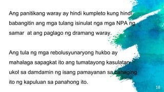 18
Ang panitikang waray ay hindi kumpleto kung hindi
babangitin ang mga tulang isinulat nga mga NPA ng
samar at ang paglago ng dramang waray.
Ang tula ng mga rebolusyunaryong hukbo ay
mahalaga sapagkat ito ang tumatayong kasulatan
ukol sa damdamin ng isang pamayanan sa bahaging
ito ng kapuluan sa panahong ito.
 