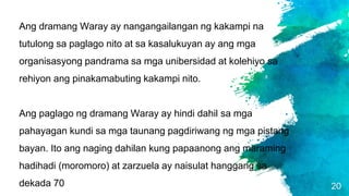 20
Ang dramang Waray ay nangangailangan ng kakampi na
tutulong sa paglago nito at sa kasalukuyan ay ang mga
organisasyong pandrama sa mga unibersidad at kolehiyo sa
rehiyon ang pinakamabuting kakampi nito.
Ang paglago ng dramang Waray ay hindi dahil sa mga
pahayagan kundi sa mga taunang pagdiriwang ng mga pistang
bayan. Ito ang naging dahilan kung papaanong ang maraming
hadihadi (moromoro) at zarzuela ay naisulat hanggang sa
dekada 70
 