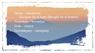  Garay – taludturan
 Sacayan ko si buan (Bangka ko si buwan)
 Tinambay – komedya
 Dula – drama
 Gumalaysay – sanaysay
 
