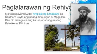 Paglalarawan ng Rehiyon
4
Makasaysayang Lugar Ang isla ng Limasawa sa
Southern Leyte ang unang dinaungan ni Magellan.
Dito din isinagawa ang kauna-unahang misang
Katoliko sa Pilipinas
 