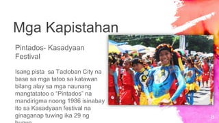 8
Mga Kapistahan
Pintados- Kasadyaan
Festival
Isang pista sa Tacloban City na
base sa mga tatoo sa katawan
bilang alay sa mga naunang
mangtatatoo o “Pintados” na
mandirigma noong 1986 isinabay
ito sa Kasadyaan festival na
ginaganap tuwing ika 29 ng
 