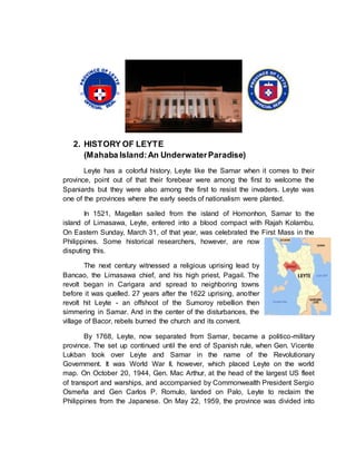 2. HISTORY OF LEYTE
(Mahaba Island:An UnderwaterParadise)
Leyte has a colorful history. Leyte like the Samar when it comes to their
province, point out of that their forebear were among the first to welcome the
Spaniards but they were also among the first to resist the invaders. Leyte was
one of the provinces where the early seeds of nationalism were planted.
In 1521, Magellan sailed from the island of Homonhon, Samar to the
island of Limasawa, Leyte, entered into a blood compact with Rajah Kolambu.
On Eastern Sunday, March 31, of that year, was celebrated the First Mass in the
Philippines. Some historical researchers, however, are now
disputing this.
The next century witnessed a religious uprising lead by
Bancao, the Limasawa chief, and his high priest, Pagail. The
revolt began in Carigara and spread to neighboring towns
before it was quelled. 27 years after the 1622 uprising, another
revolt hit Leyte - an offshoot of the Sumoroy rebellion then
simmering in Samar. And in the center of the disturbances, the
village of Bacor, rebels burned the church and its convent.
By 1768, Leyte, now separated from Samar, became a politico-military
province. The set up continued until the end of Spanish rule, when Gen. Vicente
Lukban took over Leyte and Samar in the name of the Revolutionary
Government. It was World War II, however, which placed Leyte on the world
map. On October 20, 1944, Gen. Mac Arthur, at the head of the largest US fleet
of transport and warships, and accompanied by Commonwealth President Sergio
Osmeña and Gen Carlos P. Romulo, landed on Palo, Leyte to reclaim the
Philippines from the Japanese. On May 22, 1959, the province was divided into
 
