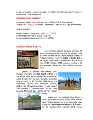 Leyte and southern Leyte. Information provided by the Department of Tourism of
Government of the Philippines.
GEOGRAPHICAL CONTEXT
Leyte is an island province located within Region VIII- Eastern Visayas
10.8333° N, 124.8333° E - Leyte, Coordinates. Leyte has 6,515 square km area.
DEMOGRAPHIC
Leyte Population (as of Aug 1, 2007) = 1,722,036
Leyte Registered Voters (2009) = 908,480
Leyte population (as of year 2010) = 1,567,984
HOTSPOT AREAS IN LEYTE
An American general famously promised he
would return here. After one visit, so will you. Leyte
is home to two of the most famous events in
Philippine history. First, the Battle of Leyte Gulf is
the largest naval battle of World War II. It took place
from 23-26 October 1944 between combined US
and Australian forces and the Imperial Japanese
Navy.
Second, a promise that involves Gen.
Douglas MacArthur and Red Beach in Palo is a
site known more for its history than its shoreline.
Allied Forces led by Gen. Douglas MacArthur
returned here on 20 October 1944 to aid the
Philippines against the Japanese invasion,
fulfilling his oft-quoted promise, “I shall return.”
That moment is commemorated by the Leyte
Landing Memorial that stands at Red Beach
today.
Apart from its historical sites, Leyte is
also a good jump-off point to find some isolated
isles that look straight out of the pages of a travel
magazine. Kalanggaman Island in Palompon
is the quintessential tropical island, where
 